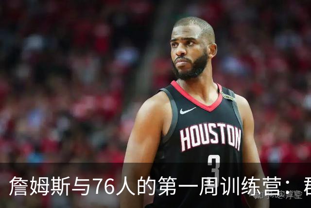 詹姆斯与76人的第一周训练营：群聊、目标与疯狂的篮球梦